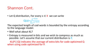 Shannon Cont.
• Let Q distribution, For every x ∈ X we can write
Q(a)=
2−𝐿(𝑎)
𝑥 2−𝐿(𝑥)
The expected length of cod words is bounded by the entropy according
to the language model.
• Well what about KL?
• Entropy is measured in bits and we wish to compress as much as
possible. Let’s assume that our current distribution is P,
KL(P||Q) indicates the average of extra bits for code optizimed Q
when using code optimized for P.
 