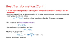Heat Transformation (Cont)
• In real life heat engines type 1 takes place in the natural direction and type 2 in the
unnatural
• Clausius realized that in reversible engines (Carnot engines) these transformations are
nearly equivalent and satisfy
0= 𝑖 𝑓(𝑡𝑖)𝑄𝑖 For 𝑄𝑖 the heat transformed and 𝑡𝑖 Celsius temperature .
• He searched for “equivalence value” :
dF=𝑓(𝑡𝑖)𝑄𝑖
• In continuous terminology we have:
dF= 𝑓(𝑡)𝑑𝑄
A further study provided :
f(t)=
1
𝑡+𝑎
=> dF=
𝑑𝑄
𝑇
𝑇 –Kelvin units
However, world is not reversible….
 