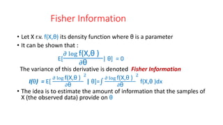 Fisher Information
• Let X r.v. f(X,θ) its density function where θ is a parameter
• It can be shown that :
E[
𝜕 log f(X,θ )
𝜕θ
| θ] = 0
The variance of this derivative is denoted Fisher Information
I(θ) = E[
𝜕 log f(X,θ )
𝜕θ
2
| θ]=
𝜕 log f(X,θ )
𝜕θ
2
f(X,θ )dx
• The idea is to estimate the amount of information that the samples of
X (the observed data) provide on θ
 