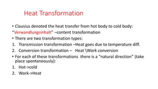 Heat Transformation
• Clausius denoted the heat transfer from hot body to cold body:
“Verwandlungsinhalt” –content transformation
• There are two transformation types:
1. Transmission transformation –Heat goes due to temperature diff.
2. Conversion transformation – Heat Work conversion
• For each of these transformations there is a “natural direction” (take
place spontaneously):
1. Hot->cold
2. Work->Heat
 