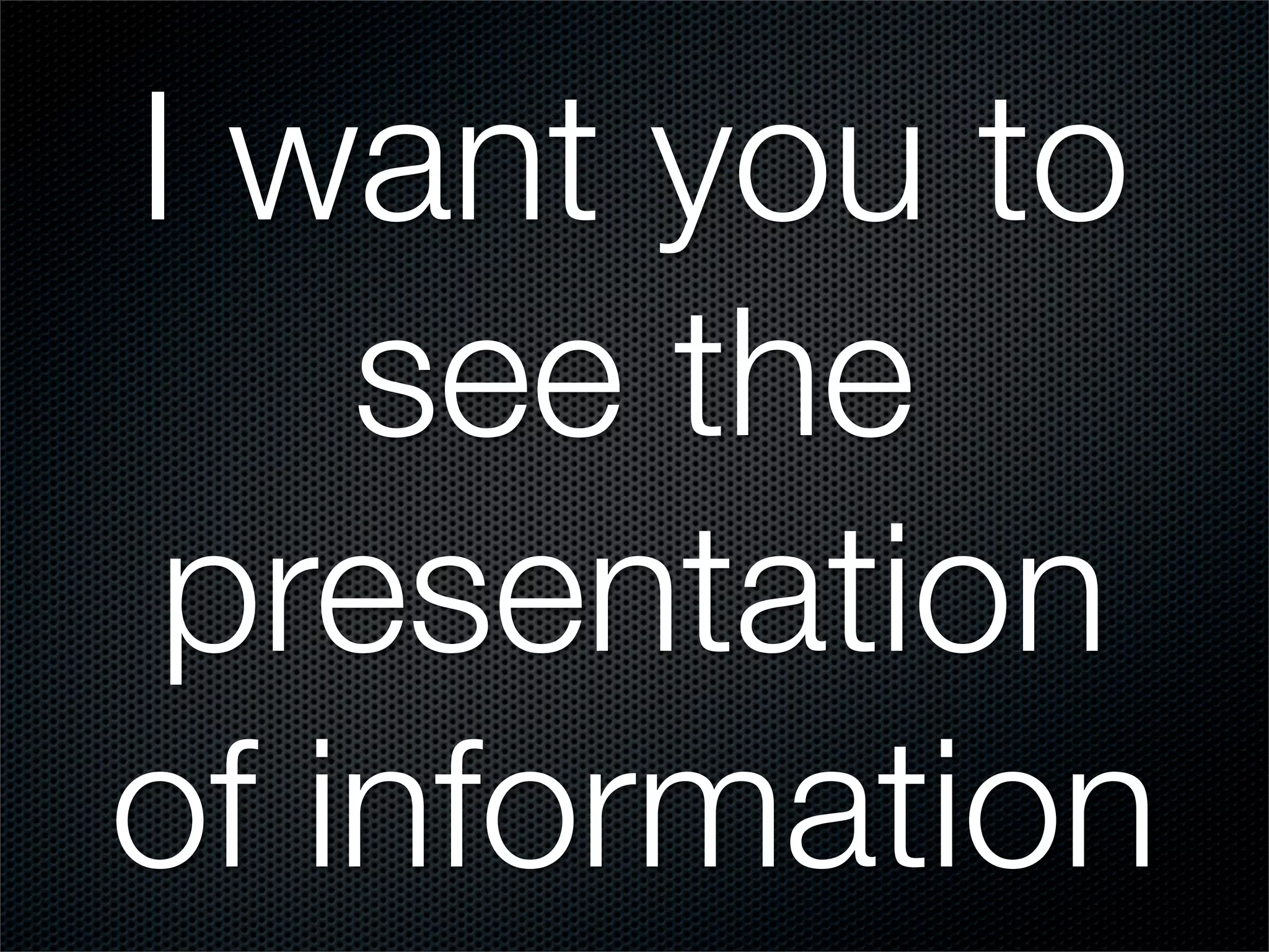 I want you to
    see the
 presentation
of information
 