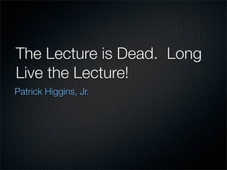 The Lecture is Dead. Long
Live the Lecture!
Patrick Higgins, Jr.
 