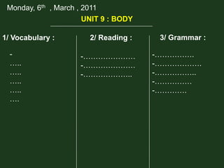 Monday, 6th , March , 2011
UNIT 9 : BODY
1/ Vocabulary :

…..
…..
…..
…..
….

2/ Reading :
-…………………
-…………………
-………………..

3/ Grammar :
-…………….
-……………….
-……………..
-……………
-………….

 