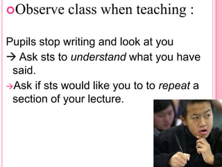 Observe

class when teaching :

Pupils stop writing and look at you
 Ask sts to understand what you have
said.
Ask if sts would like you to to repeat a
section of your lecture.

 