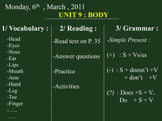 Monday, 6th , March , 2011
UNIT 9 : BODY
1/ Vocabulary :
-Head
-Eyes
-Nose
-Ear
-Lips
-Mouth
-Arm
-Hand
-Leg
-Toe
-Finger
-…..
…..

2/ Reading :

3/ Grammar :

-Read text on P. 35

-Simple Present :

-Answer questions

(+) : S + Vs/es

-Practice

(-) : S + doesn’t +V
+ don’t +V

-Activities
(?) : Does +S + V..
Do + S + V

 
