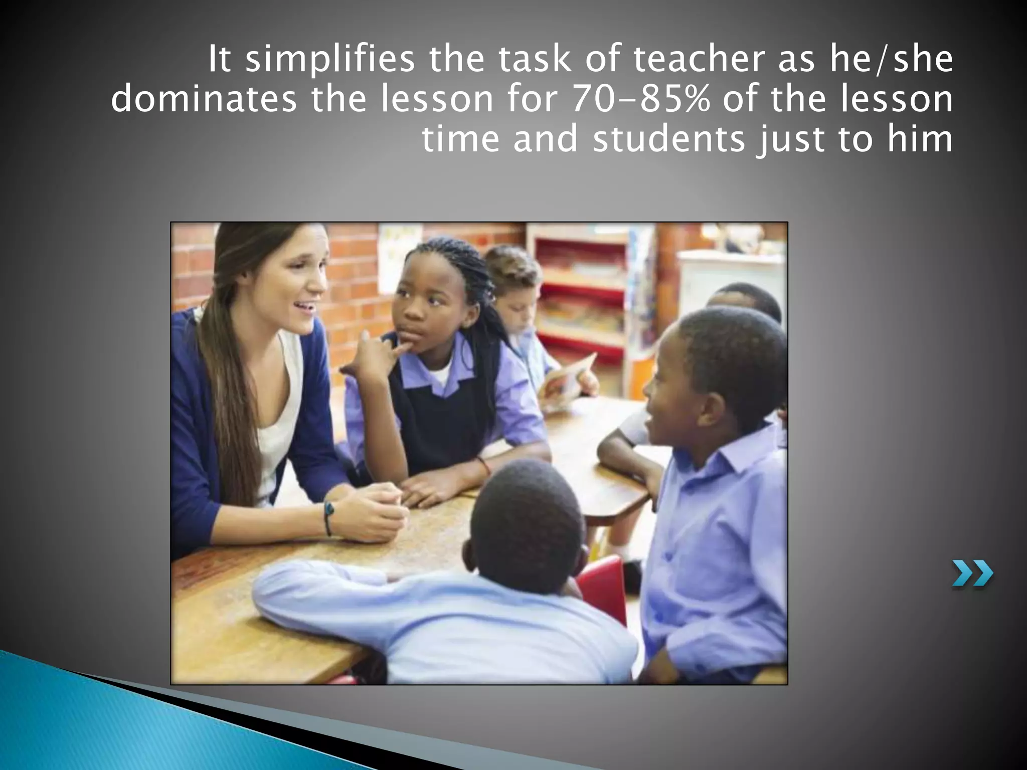 It simplifies the task of teacher as he/she
dominates the lesson for 70-85% of the lesson
time and students just to him
 
