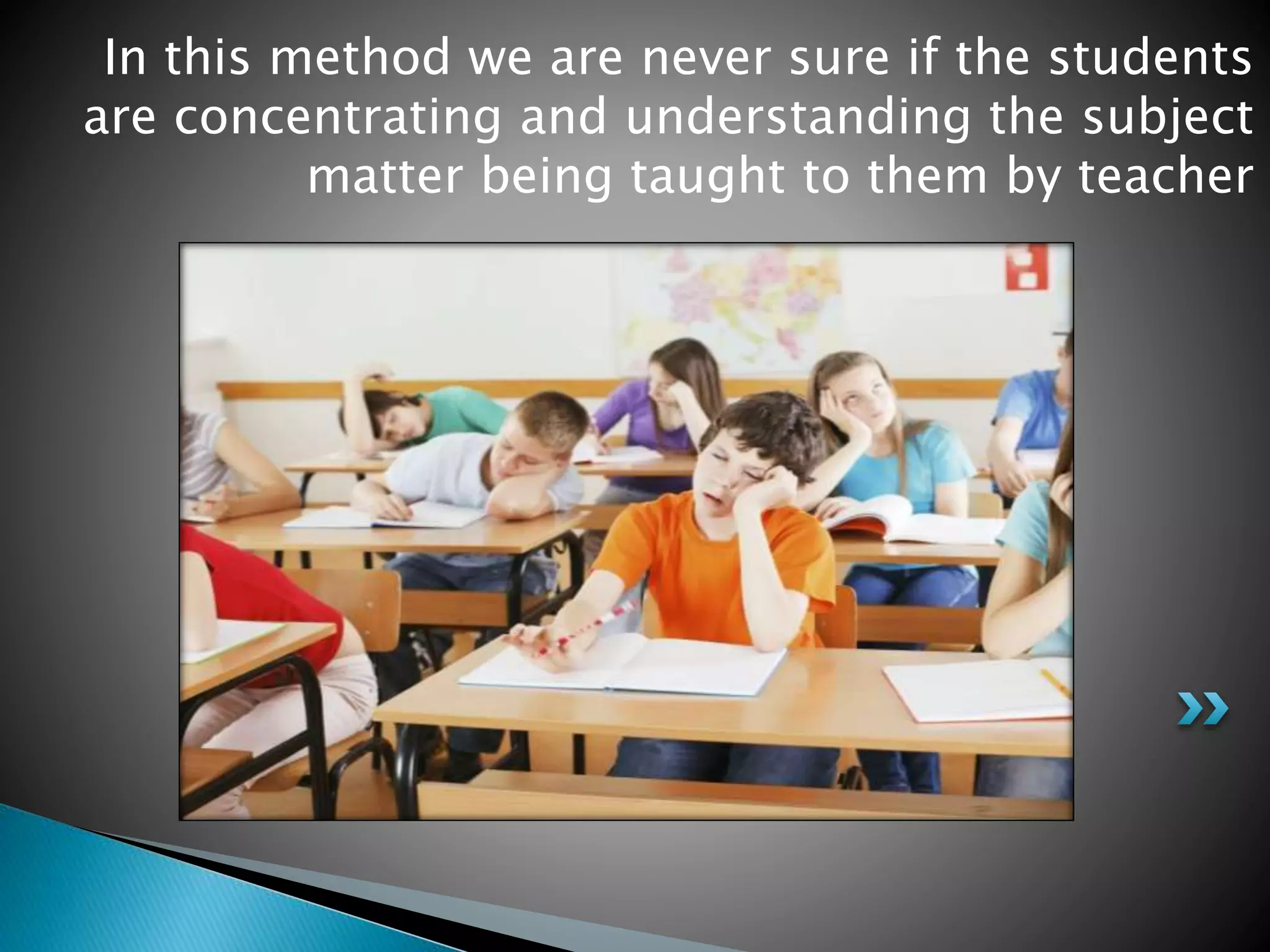 In this method we are never sure if the students
are concentrating and understanding the subject
matter being taught to them by teacher
 