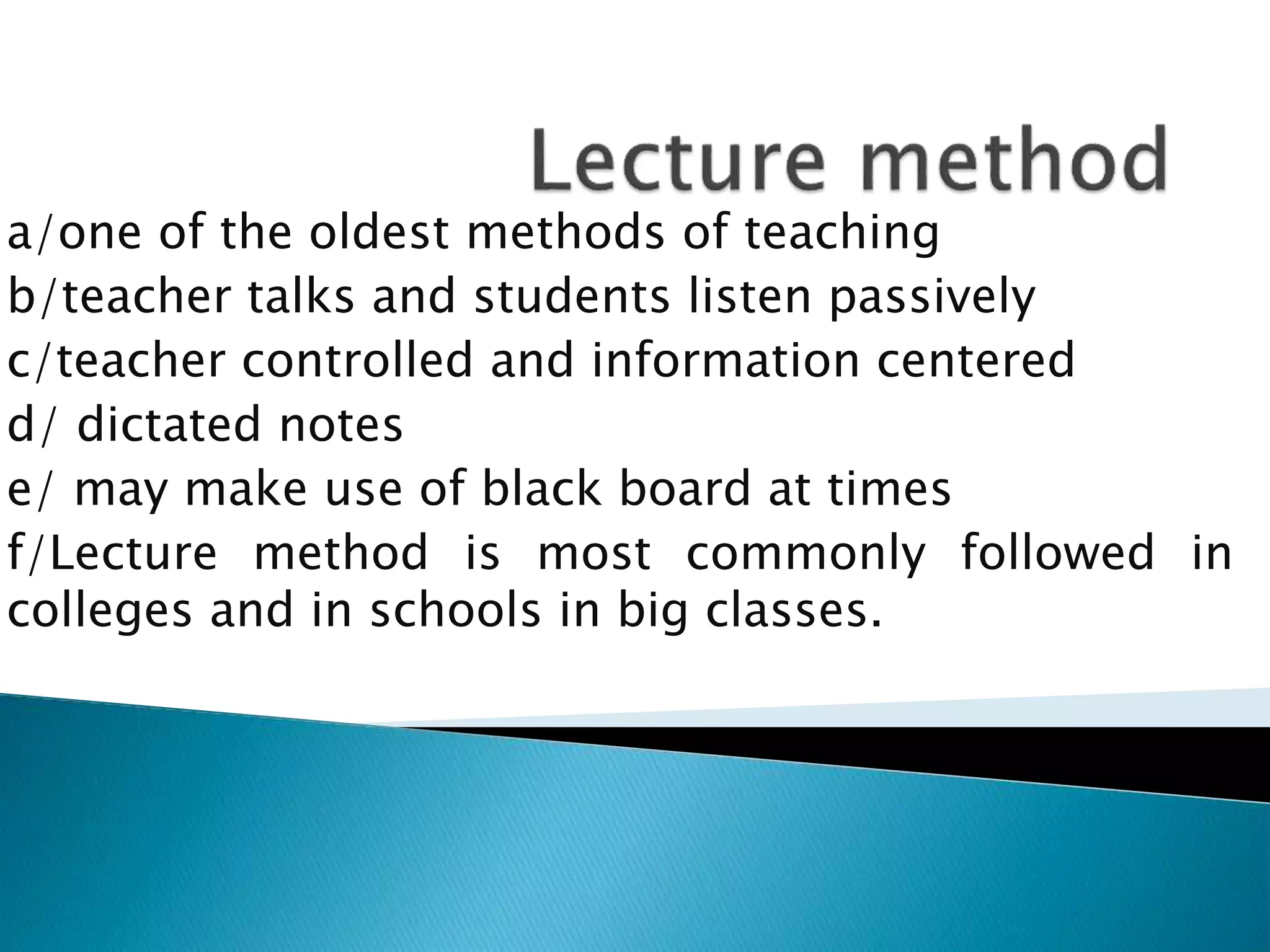 a/one of the oldest methods of teaching
b/teacher talks and students listen passively
c/teacher controlled and information centered
d/ dictated notes
e/ may make use of black board at times
f/Lecture method is most commonly followed in
colleges and in schools in big classes.
 