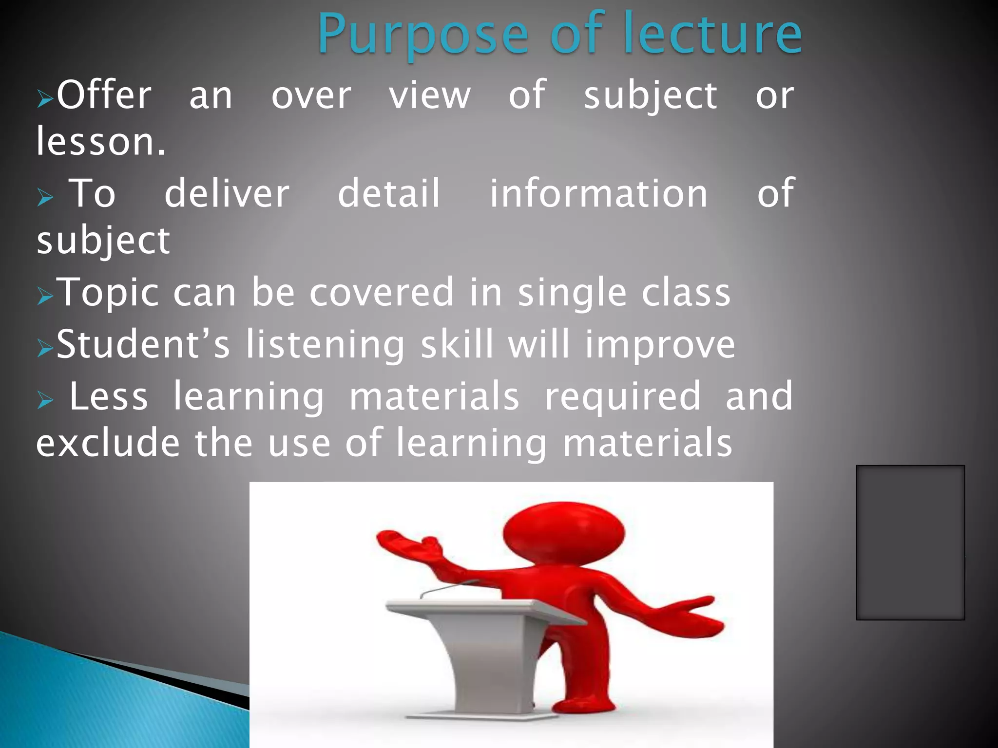 Offer an over view of subject or
lesson.
 To deliver detail information of
subject
Topic can be covered in single class
Student’s listening skill will improve
 Less learning materials required and
exclude the use of learning materials
Purpose of lecture
 