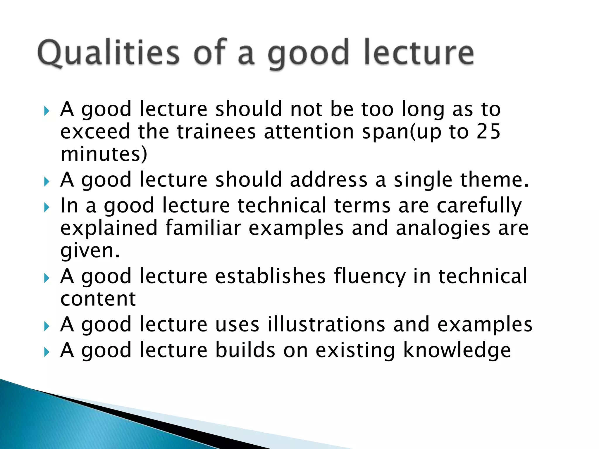  A good lecture should not be too long as to
exceed the trainees attention span(up to 25
minutes)
 A good lecture should address a single theme.
 In a good lecture technical terms are carefully
explained familiar examples and analogies are
given.
 A good lecture establishes fluency in technical
content
 A good lecture uses illustrations and examples
 A good lecture builds on existing knowledge
 
