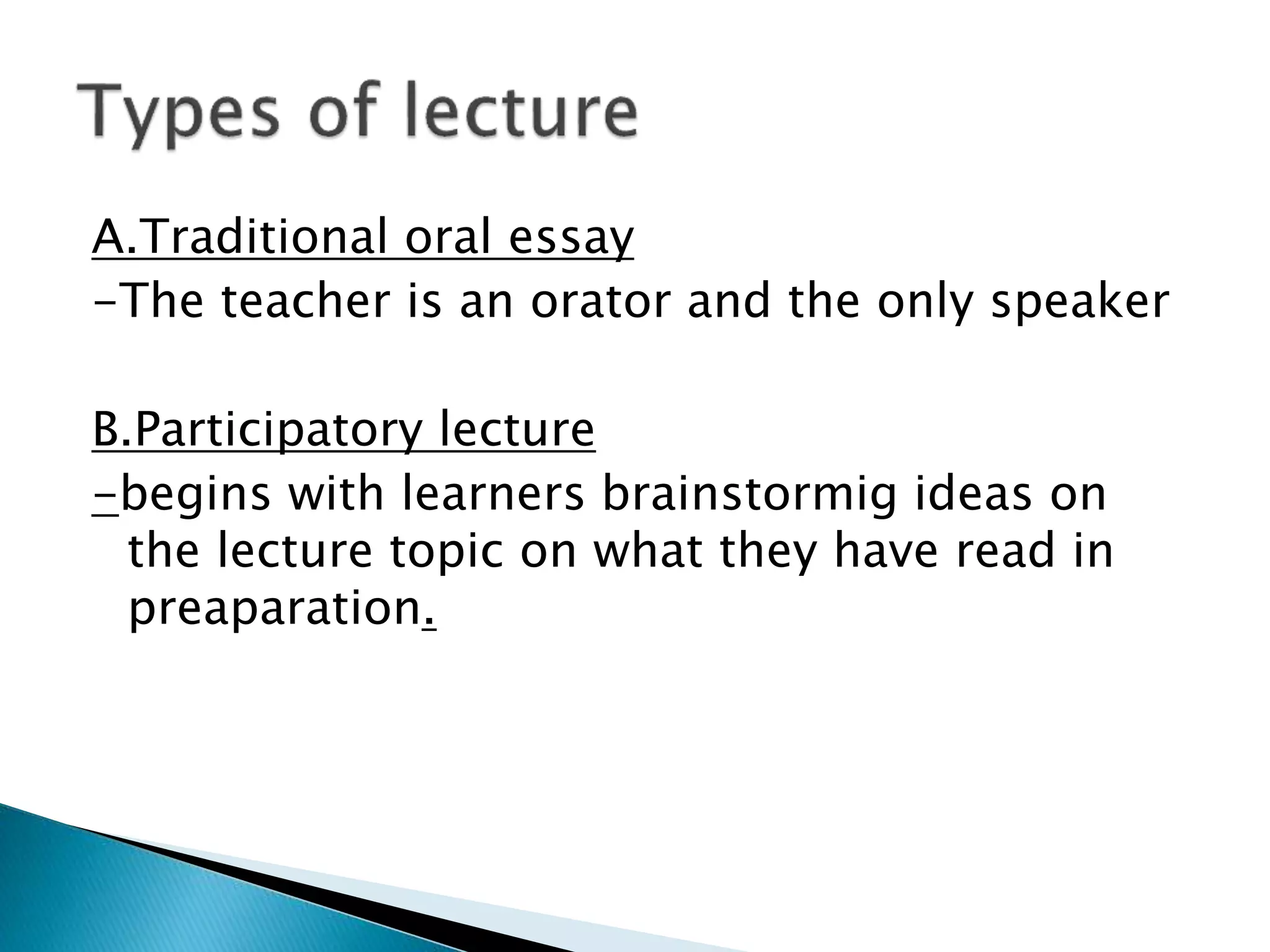 A.Traditional oral essay
-The teacher is an orator and the only speaker
B.Participatory lecture
-begins with learners brainstormig ideas on
the lecture topic on what they have read in
preaparation.
 
