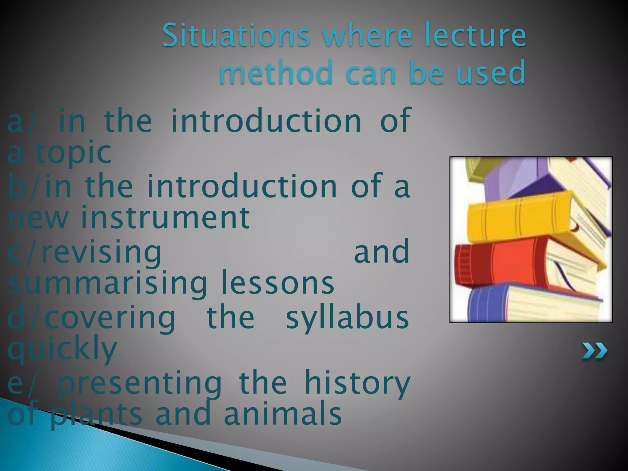 a/ in the introduction of
a topic
b/in the introduction of a
new instrument
c/revising and
summarising lessons
d/covering the syllabus
quickly
e/ presenting the history
of plants and animals
Situations where lecture
method can be used
 