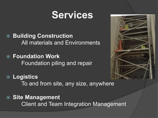 Services
 Building Construction
All materials and Environments
 Foundation Work
Foundation piling and repair
 Logistics
To and from site, any size, anywhere
 Site Management
Client and Team Integration Management
 
