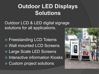 Outdoor LED Displays
Solutions
Outdoor LCD & LED digital signage
solutions for all applications.
 Freestanding LCD Totems
 Wall mounted LCD Screens
 Large Scale LED Screens
 Interactive information Kiosks
 Custom project solutions
 