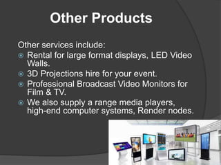 Other Products
Other services include:
 Rental for large format displays, LED Video
Walls.
 3D Projections hire for your event.
 Professional Broadcast Video Monitors for
Film & TV.
 We also supply a range media players,
high-end computer systems, Render nodes.
 