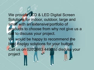 We provide LCD & LED Digital Screen
Solutions for indoor, outdoor, large and
small with an extensive portfolio of
products to choose from why not give us a
call to discuss your project.
We would be happy to recommend the
best display solutions for your budget.
Call us on 020 3983 4490 to discuss your
project
 