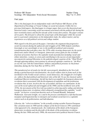 1
Professor Bill Hoynes Stephen Cheng
Sociology 298: Independent Work (Social Movements) May 7 to 17, 2010
Final paper
This is the final paper for an independent study with Professor Bill Hoynes of the
Department of Sociology at Vassar College on social movements. Unlike the two
previous brief papers, this final paper is a longer paper that covers the theoretical and
historical issues concerning social movements associated with the political left during the
later twentieth century and the first decade of the twenty-first century. The paper consists
of two parts. The first part is about the actual topic of the final paper while the second
part is a personal commentary on the independent study, the subject matter, and my
experiences as a left political activist and college student.
With regard to the first part of the paper, I introduce the argument that progressive
social movements during the upheavals and struggles of the 1960s helped contribute,
knowingly or not, unwittingly or not, to the neoliberal political and economic
transformation that took place since the 1970s while securing democratic (in the social
democratic and/or liberal, or bourgeois, democratic sense) gains for the excluded
fractions of societies that have the capitalist mode of production including racial and
ethnic minorities, women, et cetera and contributing to the success of anti-imperialist
movements for national liberation in the underdeveloped countries of the “Third World”
through opposing military interventions by advanced capitalist countries in “the West”
as was the case with the United States’ military and political presence in the former
Indochina during the Viet Nam War of 1959 to 1975.
This paradoxical set of results for the left, more properly identified as the New Left,
during a period known for decolonization, the social welfare state in forms such as but
not limited to the Fordist social contract, social democracy, the struggle for civil rights,
etc. reflects the dual political and historical roles of the left. To use the classical and/or
traditional Marxist terminology, the left has had to accomplish the bourgeois-democratic
revolution that is associated with the development of capitalism and the proletarian
revolution that, in turn, involves the rise of socialism and later on communism. In the
case of the social upheavals and struggles of the 1960s and the neoliberal turn of the
1970s, the movements of the New Left succeeded in achieving and/or aiding and abetting
bourgeois-democratic revolutions which ultimately strengthened the capitalist “world-
system” (to borrow a term from theorists such as Fernand Braudel, Immanuel
Wallerstein, Giovanni Arrighi, etc.) and in the process contributed to a left that became
marginal and fragmented due to emergent and resultant social facts in a capitalist
context such as de-politicization and individuation.
Likewise, the “velvet revolutions” in the actually existing socialist Eastern European
bloc of nation-states in 1989 and the collapse of the Soviet Union in 1991 symbolized
what appeared to be, simultaneously, the vindication of the ideals of the bourgeois-
democratic revolution and the discredit of the ideals of the proletarian revolution.
During the late 1980s and early 1990s, the neoconservative political theorist Francis
 