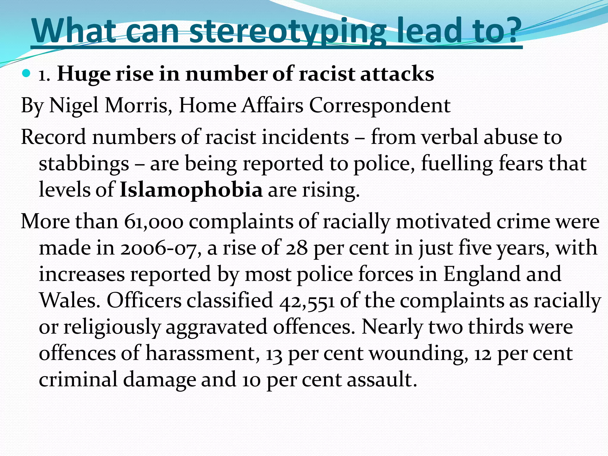 What can stereotyping lead to?1. Huge rise in number of racist attacksBy Nigel Morris, Home Affairs CorrespondentRecord numbers of racist incidents – from verbal abuse to stabbings – are being reported to police, fuelling fears that levels ofIslamophobiaare rising.More than 61,000 complaints of racially motivated crime were made in 2006-07, a rise of 28 per cent in just five years, with increases reported by most police forces in England and Wales. Officers classified 42,551 of the complaints as racially or religiously aggravated offences. Nearly two thirds were offences of harassment, 13 per cent wounding, 12 per cent criminal damage and 10 per cent assault.