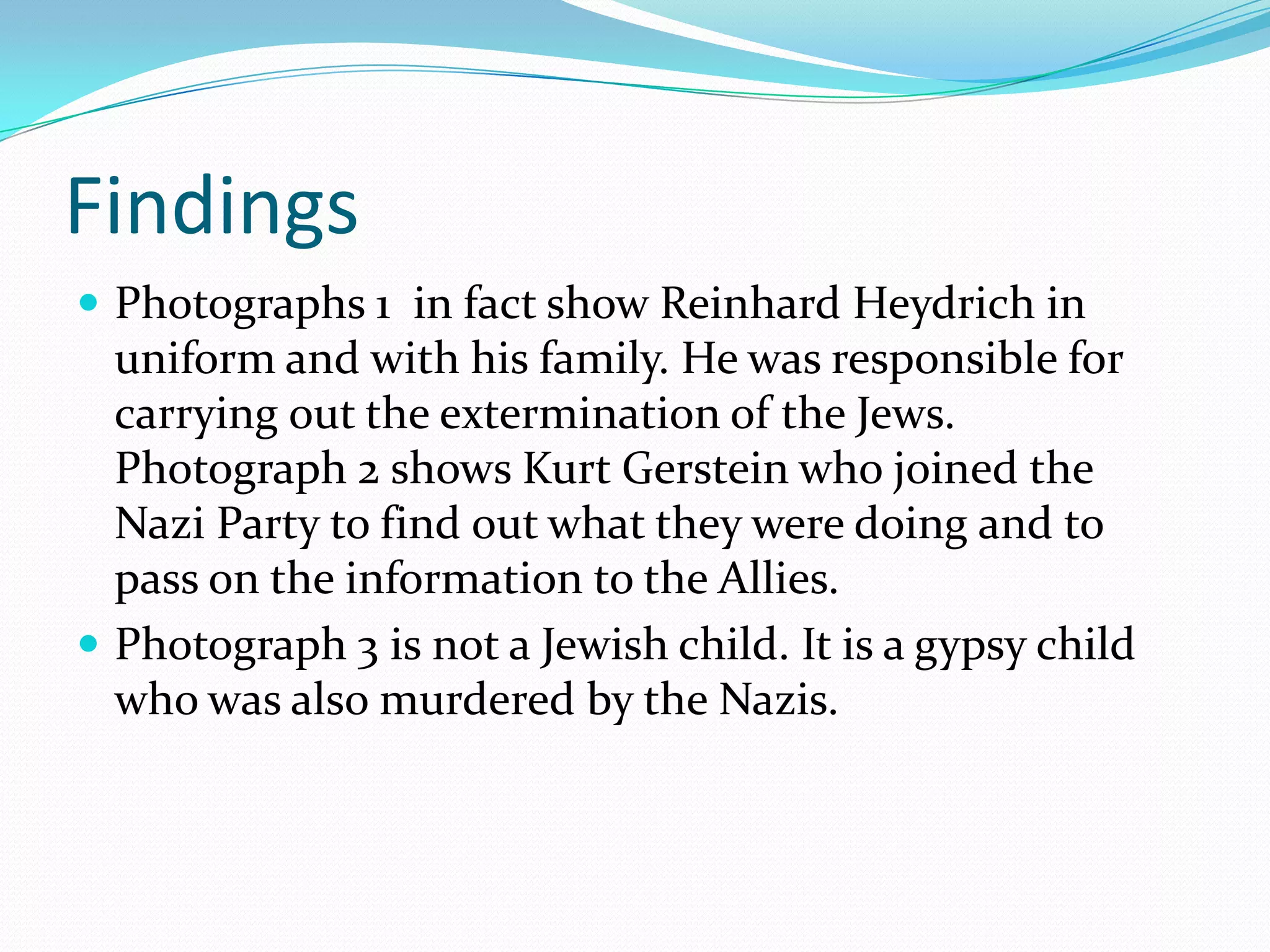 FindingsPhotographs 1in fact show ReinhardHeydrich in uniform and with his family. He was responsible for carrying out the extermination of the Jews. Photograph 2 shows Kurt Gerstein who joined the Nazi Party to find out what they were doing and to pass on the information to the Allies.Photograph 3 is not a Jewish child. It is a gypsy child who was also murdered by the Nazis.