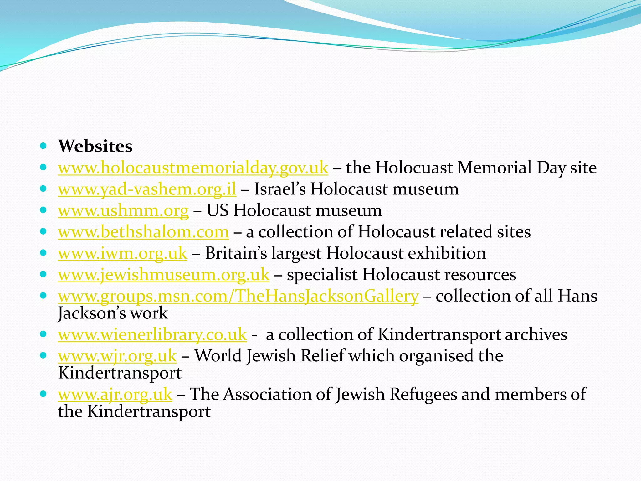 Websiteswww.holocaustmemorialday.gov.uk – the Holocuast Memorial Day sitewww.yad-vashem.org.il – Israel’s Holocaust museumwww.ushmm.org – US Holocaust museumwww.bethshalom.com – a collection of Holocaust related siteswww.iwm.org.uk – Britain’s largest Holocaust exhibitionwww.jewishmuseum.org.uk – specialist Holocaust resourceswww.groups.msn.com/TheHansJacksonGallery – collection of all Hans Jackson’s workwww.wienerlibrary.co.uk -  a collection of Kindertransport archiveswww.wjr.org.uk – World Jewish Relief which organised the Kindertransportwww.ajr.org.uk – The Association of Jewish Refugees and members of the Kindertransport