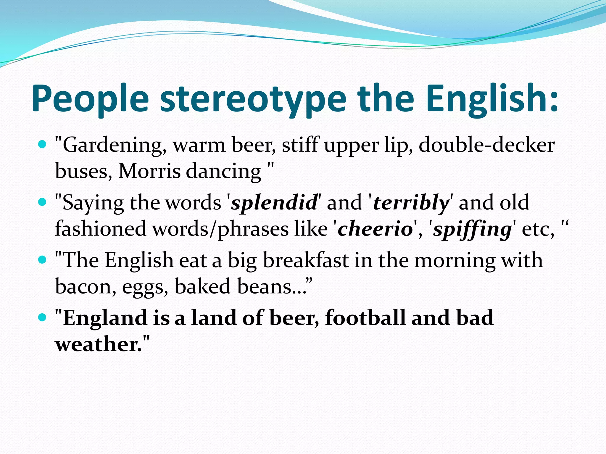 People stereotype the English:"Gardening, warm beer, stiff upper lip, double-decker buses, Morris dancing ""Saying the words 'splendid' and 'terribly' and old fashioned words/phrases like 'cheerio', 'spiffing' etc, '‘"The English eat a big breakfast in the morning with bacon, eggs, baked beans…” "England is a land of beer, football and bad weather." 