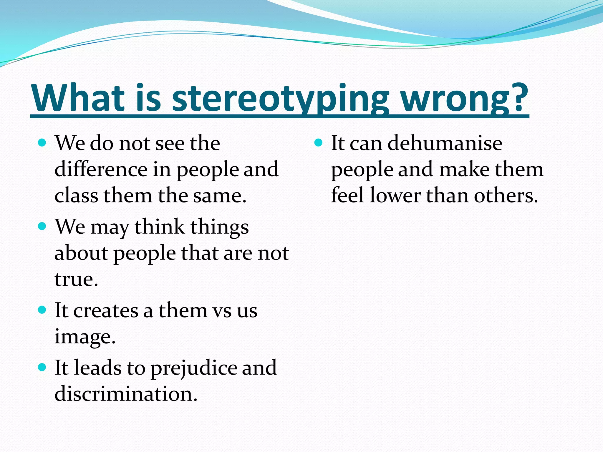 What is stereotyping wrong?We do not see the difference in people and class them the same.We may think things about people that are not true.It creates a them vs us image.It leads to prejudice and discrimination.It can dehumanise people and make them feel lower than others.