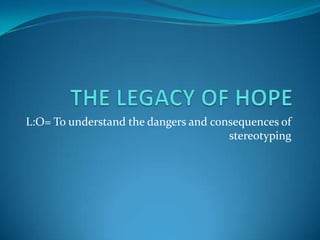 THE LEGACY OF HOPE L:O= To understand the dangers and consequences of stereotyping 