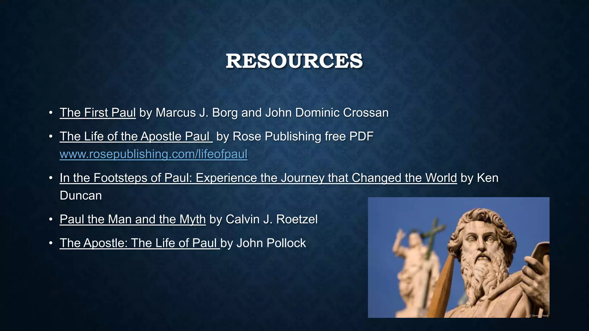 RESOURCES
• The First Paul by Marcus J. Borg and John Dominic Crossan
• The Life of the Apostle Paul by Rose Publishing free PDF
www.rosepublishing.com/lifeofpaul
• In the Footsteps of Paul: Experience the Journey that Changed the World by Ken
Duncan
• Paul the Man and the Myth by Calvin J. Roetzel
• The Apostle: The Life of Paul by John Pollock
 