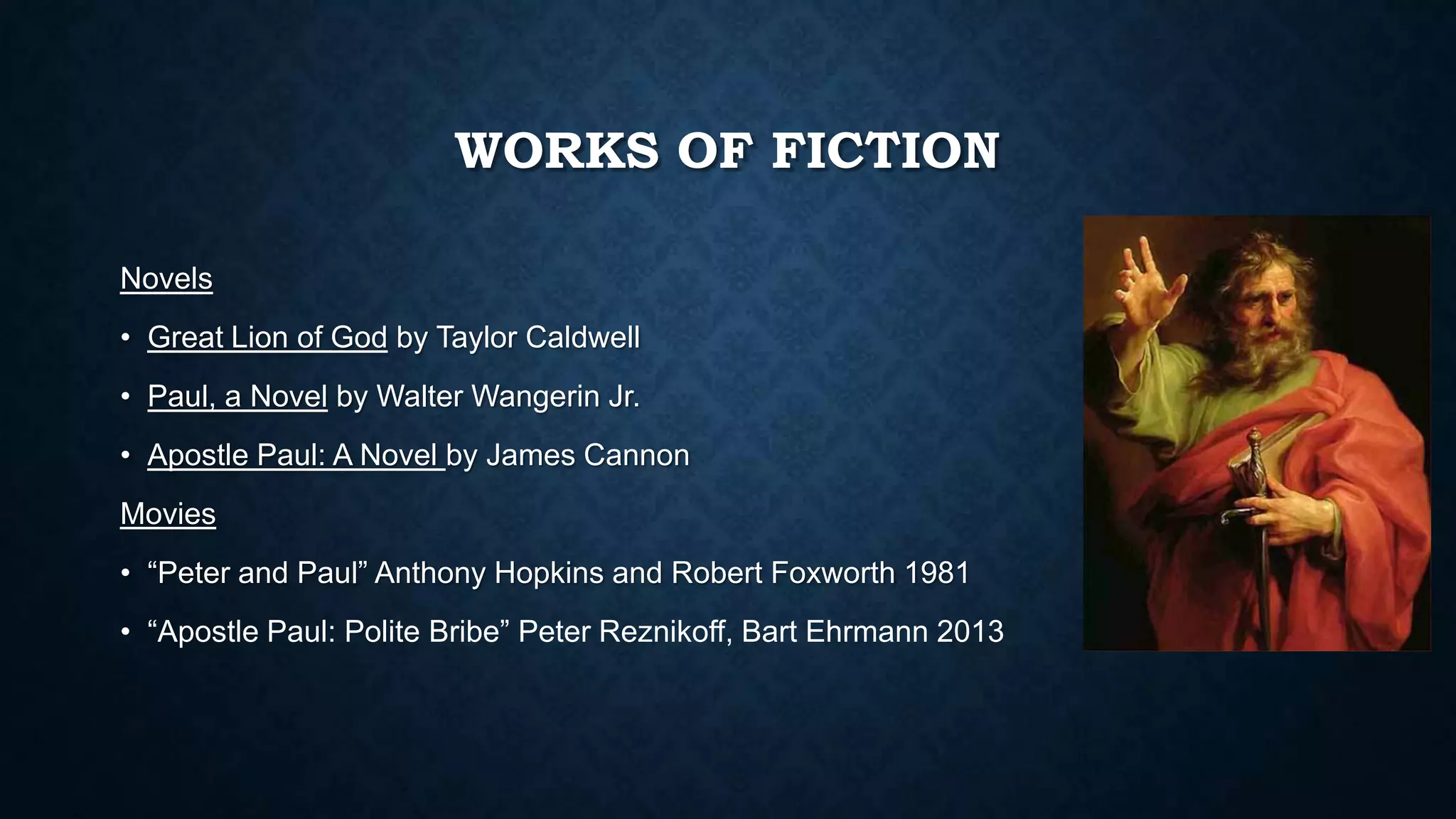 WORKS OF FICTION
Novels
• Great Lion of God by Taylor Caldwell
• Paul, a Novel by Walter Wangerin Jr.
• Apostle Paul: A Novel by James Cannon
Movies
• “Peter and Paul” Anthony Hopkins and Robert Foxworth 1981
• “Apostle Paul: Polite Bribe” Peter Reznikoff, Bart Ehrmann 2013
 