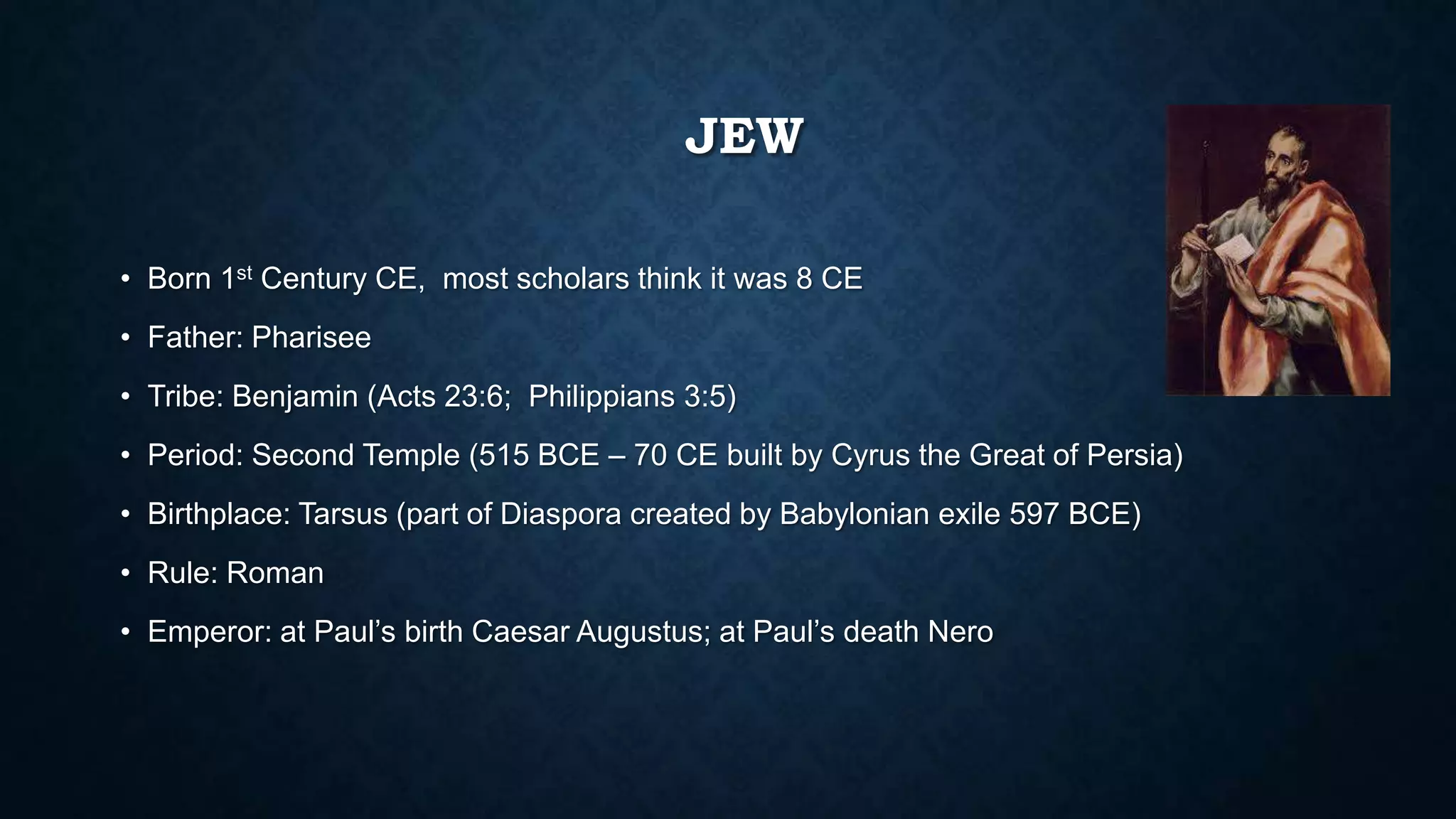 JEW
• Born 1st Century CE, most scholars think it was 8 CE
• Father: Pharisee
• Tribe: Benjamin (Acts 23:6; Philippians 3:5)
• Period: Second Temple (515 BCE – 70 CE built by Cyrus the Great of Persia)
• Birthplace: Tarsus (part of Diaspora created by Babylonian exile 597 BCE)
• Rule: Roman
• Emperor: at Paul’s birth Caesar Augustus; at Paul’s death Nero
 