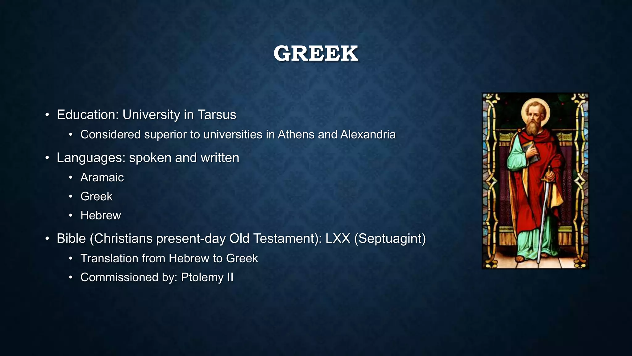 GREEK
• Education: University in Tarsus
• Considered superior to universities in Athens and Alexandria
• Languages: spoken and written
• Aramaic
• Greek
• Hebrew
• Bible (Christians present-day Old Testament): LXX (Septuagint)
• Translation from Hebrew to Greek
• Commissioned by: Ptolemy II
 