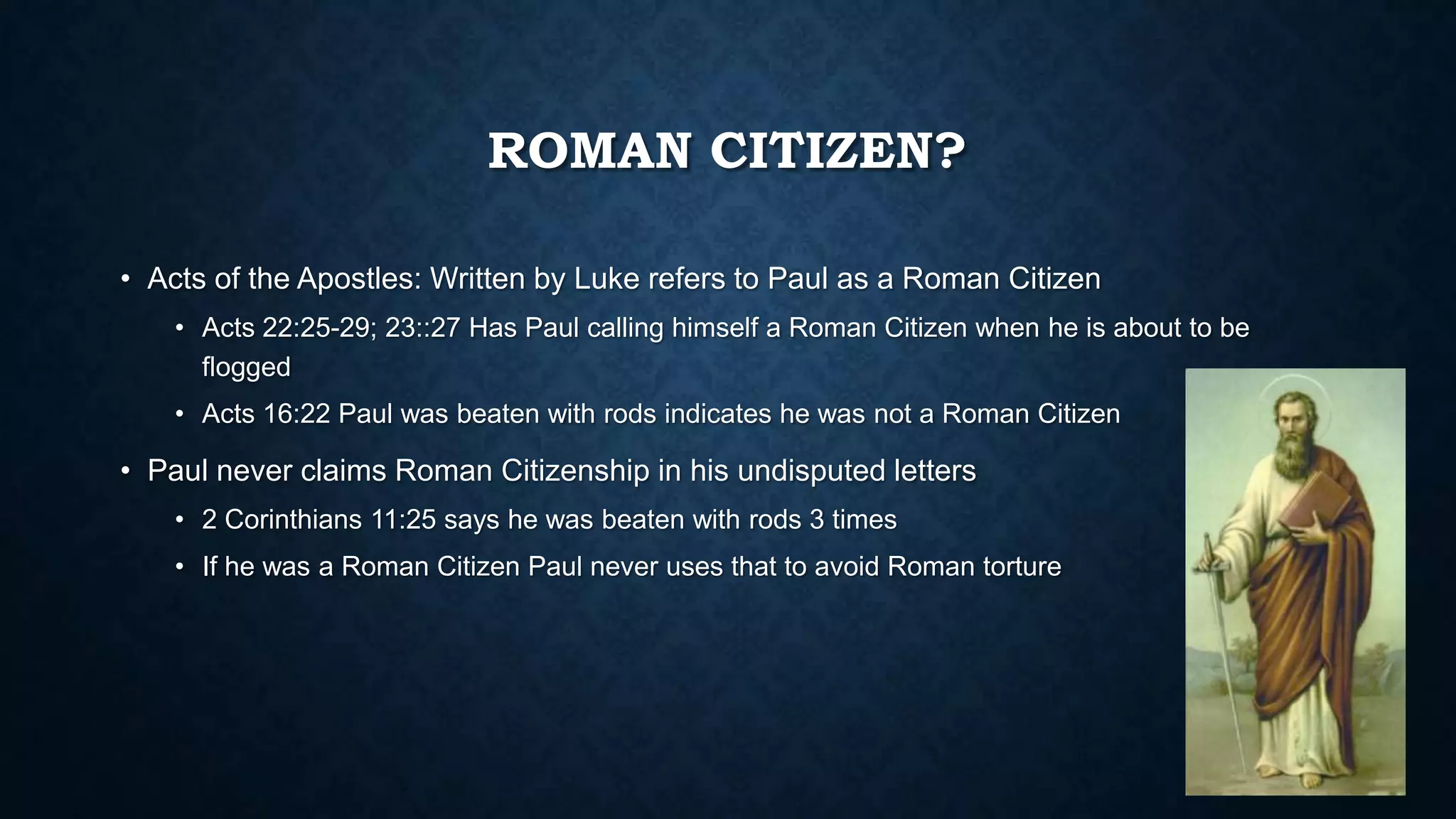 ROMAN CITIZEN?
• Acts of the Apostles: Written by Luke refers to Paul as a Roman Citizen
• Acts 22:25-29; 23::27 Has Paul calling himself a Roman Citizen when he is about to be
flogged
• Acts 16:22 Paul was beaten with rods indicates he was not a Roman Citizen
• Paul never claims Roman Citizenship in his undisputed letters
• 2 Corinthians 11:25 says he was beaten with rods 3 times
• If he was a Roman Citizen Paul never uses that to avoid Roman torture
 