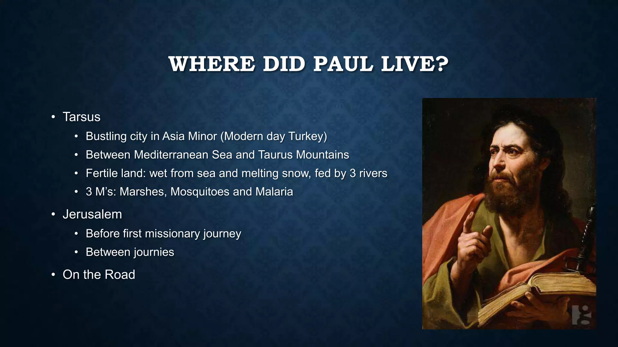 WHERE DID PAUL LIVE?
• Tarsus
• Bustling city in Asia Minor (Modern day Turkey)
• Between Mediterranean Sea and Taurus Mountains
• Fertile land: wet from sea and melting snow, fed by 3 rivers
• 3 M’s: Marshes, Mosquitoes and Malaria
• Jerusalem
• Before first missionary journey
• Between journies
• On the Road
 