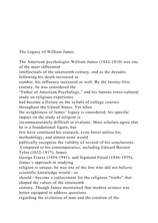 The Legacy of William James
The American psychologist William James (1842-1910) was one
of the most influential
intellectuals of the nineteenth century, and as the decades
following his death increased in
number, his influence increased as well. By the twenty-first
century, he was considered the
“Father of American Psychology,” and his famous cross-cultural
study on religious experience
had become a fixture on the syllabi of college courses
throughout the United States. Yet when
the weightiness of James’ legacy is considered, his specific
impact on the study of religion is
incommensurately difficult to evaluate. Most scholars agree that
he is a foundational figure, but
few have continued his research, even fewer utilize his
methodology, and almost none would
publically recognize the validity of several of his conclusions.
Compared to his contemporaries, including Edward Burnett
Tylor (1832-1917), James
George Frazer (1854-1941), and Sigmund Freud (1856-1939),
James’s approach to studying
religion is unique; he was one of the few who did not believe
scientific knowledge would—or
should—become a replacement for the religious “truths” that
shaped the values of the nineteenth
century. Though James maintained that modern science was
better equipped to address questions
regarding the evolution of man and the creation of the
 