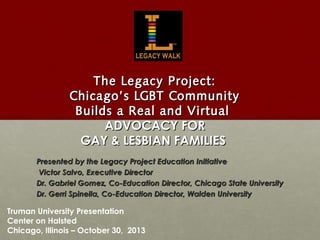 The Legacy Project:
Chicago’s LGBT Community
Builds a Real and Virtual
ADVOCACY FOR
GAY & LESBIAN FAMILIES
Presented by the Legacy Project Education Initiative
Mr. Victor Salvo, Executive Director
Dr. Gabriel Gomez, Co-Education Director, Chicago State University
Dr. Gerri Spinella, Co-Education Director, Walden University

Truman University Presentation
Center on Halsted
Chicago, Illinois – October 30, 2013

 