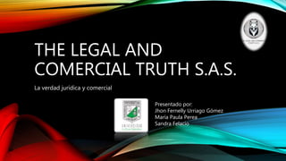 THE LEGAL AND
COMERCIAL TRUTH S.A.S.
La verdad jurídica y comercial
Presentado por:
Jhon Fernelly Urriago Gómez
María Paula Perea
Sandra Felacio
 