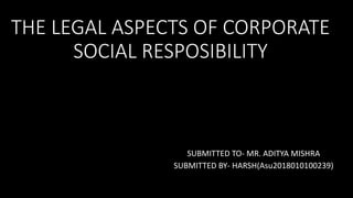 THE LEGAL ASPECTS OF CORPORATE
SOCIAL RESPOSIBILITY
SUBMITTED TO- MR. ADITYA MISHRA
SUBMITTED BY- HARSH(Asu2018010100239)
 