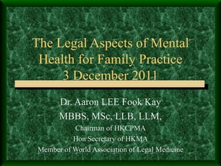 The Legal Aspects of Mental Health for Family Practice 3 December 2011 Dr. Aaron LEE Fook Kay MBBS, MSc, LLB, LLM, Chairman of HKCPMA Hon Secretary of HKMA Member of World Association of Legal Medicine 