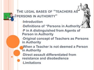 THE LEGAL BASES OF “TEACHERS AS
PERSONS IN AUTHORITY”
  •Introduction
  •Definitions  of “Persons in Authority”
  •P in A distinguished from Agents of
  Person in Authority
  •Original concept of Teachers as Persons
  in Authority
  •When a Teacher is not deemed a Person
  in Authority
  •Direct assault differentiated from
  resistance and disobedience
  •Limitations
 