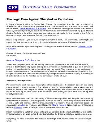 The Legal Case Against Shareholder Capitalism
In Steve denning’s article in Forbes last October, he explained why the idea of maximizing
shareholder value, despite being pervasive in the business world and academia, is, as even Jack
Welch admits, “the dumbest idea in the world”. It has led to the very opposite of what was intended.
It has systematically destroyed actual shareholder value and morphed into something quite different:
C-suite Capitalism, in which companies are being run principally for the benefit of the C-Suite,
creating in the process a massive financial incentives bubble.

Now a law professor, Lynn Stout, has weighed in with her book, The Shareholder Value Myth. She
argues that shareholder value is not only dumb and counter-productive: it’s legally unsound.

Read on to see why. If you need help with Creating Value and Leadership, contact Customer Value
Foundation

Gautam Mahajan, President-Customer Value
Foundation

As Jesse Eisinger at ProPublica writes

As Ms. Stout explains, what the law actually says is that shareholders are more like contractors,
similar to debt-holders, employees and suppliers. Directors are not obligated to give them any and all
profits, but may allocate the money in the best way they see fit. They may want to pay employees
more or invest in research. Courts allow boards of directors leeway to use their own judgments. The
law gives shareholders special consideration only during takeovers and in bankruptcy. In bankruptcy,
shareholders become the “residual claimants” who get what’s left over.

A return to ‘managerialism’

Professor Stout’s book has a good description of the legal basis of the problem but is on less strong
ground when it comes to solutions. She calls for a return to “managerialism,” where executives and
boards of directors run companies without being preoccupied with shareholder value. Companies
would be freed up to think about their customers, their employees and even start acting more
socially responsible.

Here she misses the point that the theory of shareholder capitalism has morphed into something
quite different in practice: C-Suite capitalism, in which the firm is run to a large extent for the benefit
of the C-suite and financial intermediaries, resulting in a massive financial incentives bubble, as
described in an article by Professor Mihir Desai, the Mizuho Financial Group Professor of Finance at
Harvard Business School in the April issue of Harvard Business Review.

Merely freeing the C-suite from any need to give special consideration to shareholders would be like
throwing kerosene on a raging fire. It would simply blow the financial incentives bubble even bigger.

If anything, the voice of shareholders needs to be strengthened, not weakened. As Jesse Eisenger
writes:
 