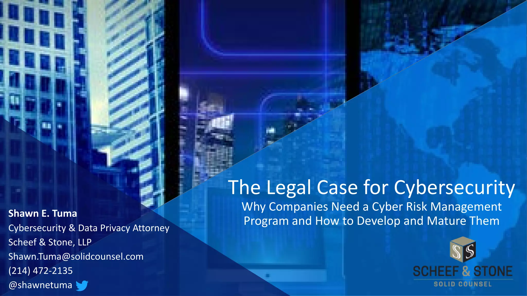 Shawn E. Tuma
Cybersecurity & Data Privacy Attorney
Scheef & Stone, LLP
Shawn.Tuma@solidcounsel.com
(214) 472-2135
@shawnetuma
The Legal Case for Cybersecurity
Why Companies Need a Cyber Risk Management
Program and How to Develop and Mature Them
 