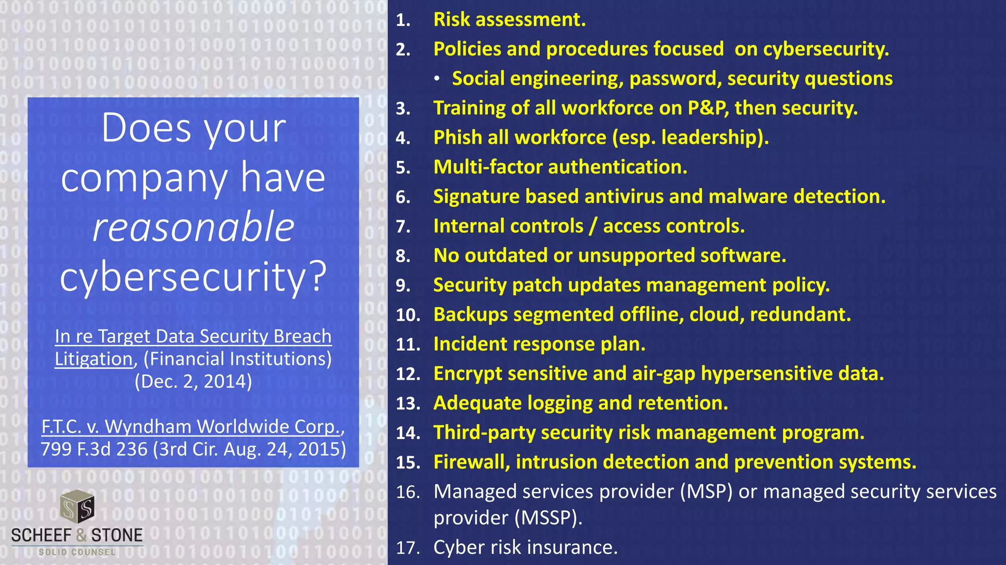 1. Risk assessment.
2. Policies and procedures focused on cybersecurity.
• Social engineering, password, security questions
3. Training of all workforce on P&P, then security.
4. Phish all workforce (esp. leadership).
5. Multi-factor authentication.
6. Signature based antivirus and malware detection.
7. Internal controls / access controls.
8. No outdated or unsupported software.
9. Security patch updates management policy.
10. Backups segmented offline, cloud, redundant.
11. Incident response plan.
12. Encrypt sensitive and air-gap hypersensitive data.
13. Adequate logging and retention.
14. Third-party security risk management program.
15. Firewall, intrusion detection and prevention systems.
16. Managed services provider (MSP) or managed security services
provider (MSSP).
17. Cyber risk insurance.
Does your
company have
reasonable
cybersecurity?
In re Target Data Security Breach
Litigation, (Financial Institutions)
(Dec. 2, 2014)
F.T.C. v. Wyndham Worldwide Corp.,
799 F.3d 236 (3rd Cir. Aug. 24, 2015)
 