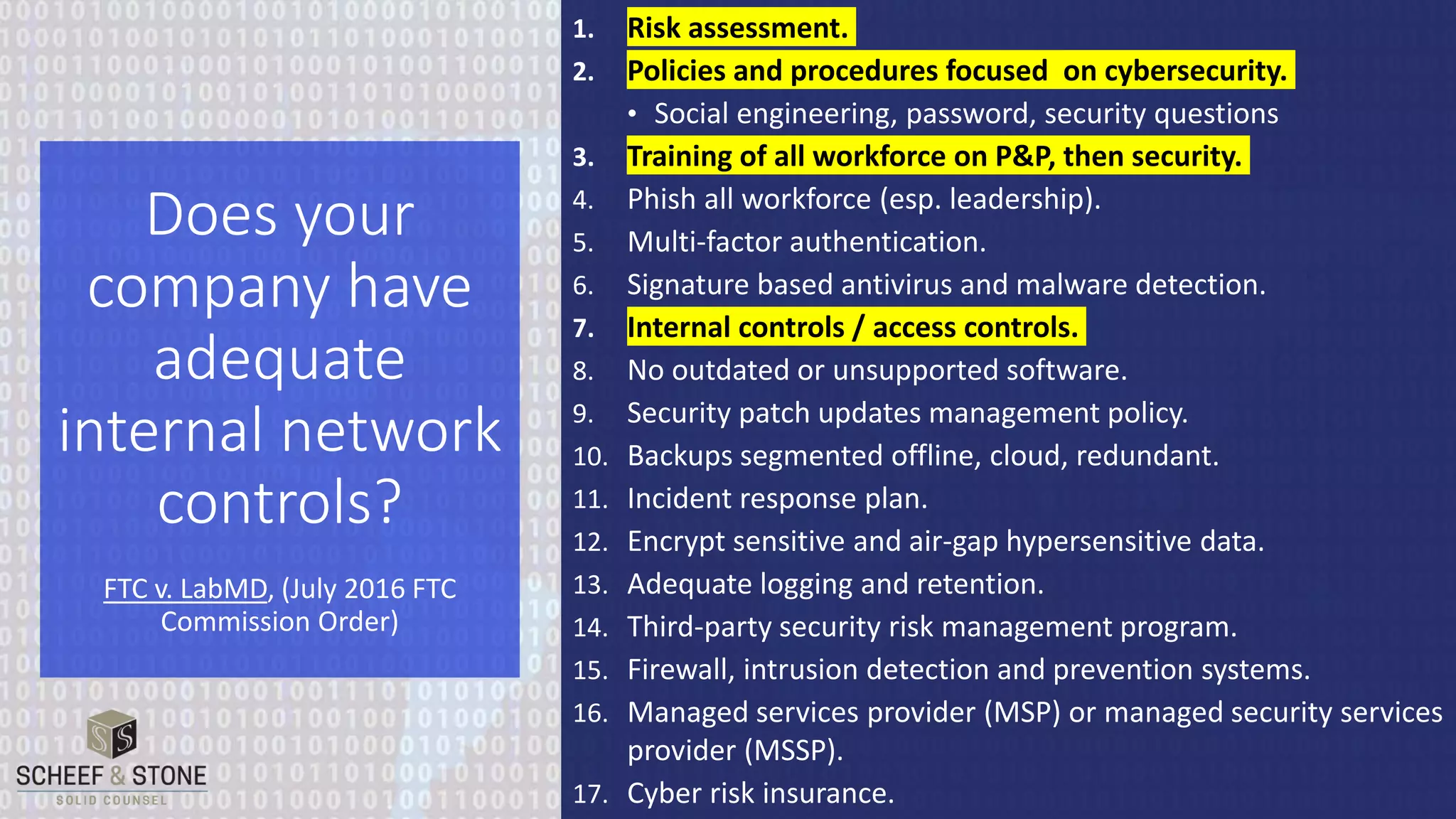 1. Risk assessment.
2. Policies and procedures focused on cybersecurity.
• Social engineering, password, security questions
3. Training of all workforce on P&P, then security.
4. Phish all workforce (esp. leadership).
5. Multi-factor authentication.
6. Signature based antivirus and malware detection.
7. Internal controls / access controls.
8. No outdated or unsupported software.
9. Security patch updates management policy.
10. Backups segmented offline, cloud, redundant.
11. Incident response plan.
12. Encrypt sensitive and air-gap hypersensitive data.
13. Adequate logging and retention.
14. Third-party security risk management program.
15. Firewall, intrusion detection and prevention systems.
16. Managed services provider (MSP) or managed security services
provider (MSSP).
17. Cyber risk insurance.
Does your
company have
adequate
internal network
controls?
FTC v. LabMD, (July 2016 FTC
Commission Order)
 