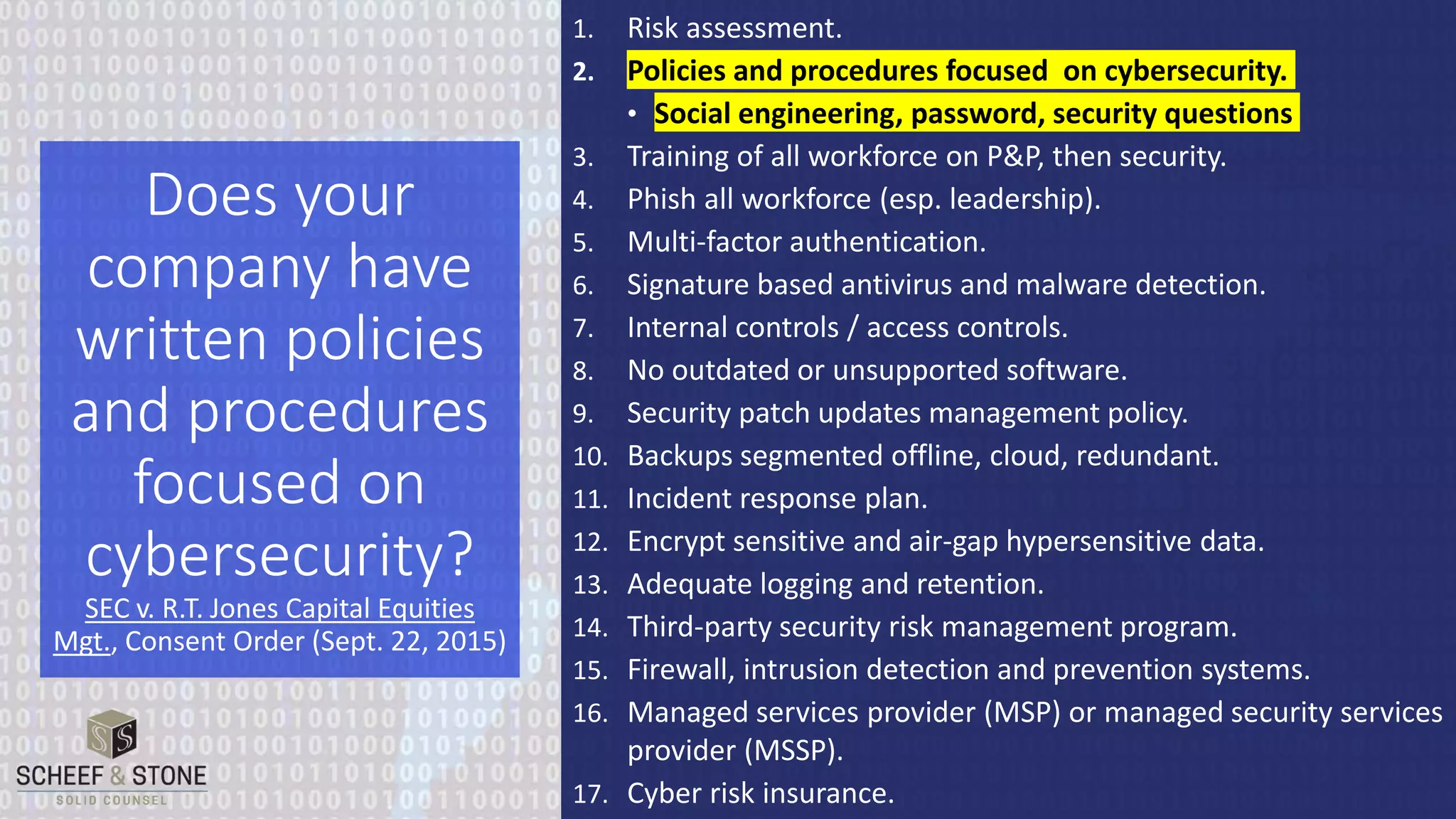1. Risk assessment.
2. Policies and procedures focused on cybersecurity.
• Social engineering, password, security questions
3. Training of all workforce on P&P, then security.
4. Phish all workforce (esp. leadership).
5. Multi-factor authentication.
6. Signature based antivirus and malware detection.
7. Internal controls / access controls.
8. No outdated or unsupported software.
9. Security patch updates management policy.
10. Backups segmented offline, cloud, redundant.
11. Incident response plan.
12. Encrypt sensitive and air-gap hypersensitive data.
13. Adequate logging and retention.
14. Third-party security risk management program.
15. Firewall, intrusion detection and prevention systems.
16. Managed services provider (MSP) or managed security services
provider (MSSP).
17. Cyber risk insurance.
Does your
company have
written policies
and procedures
focused on
cybersecurity?
SEC v. R.T. Jones Capital Equities
Mgt., Consent Order (Sept. 22, 2015)
 