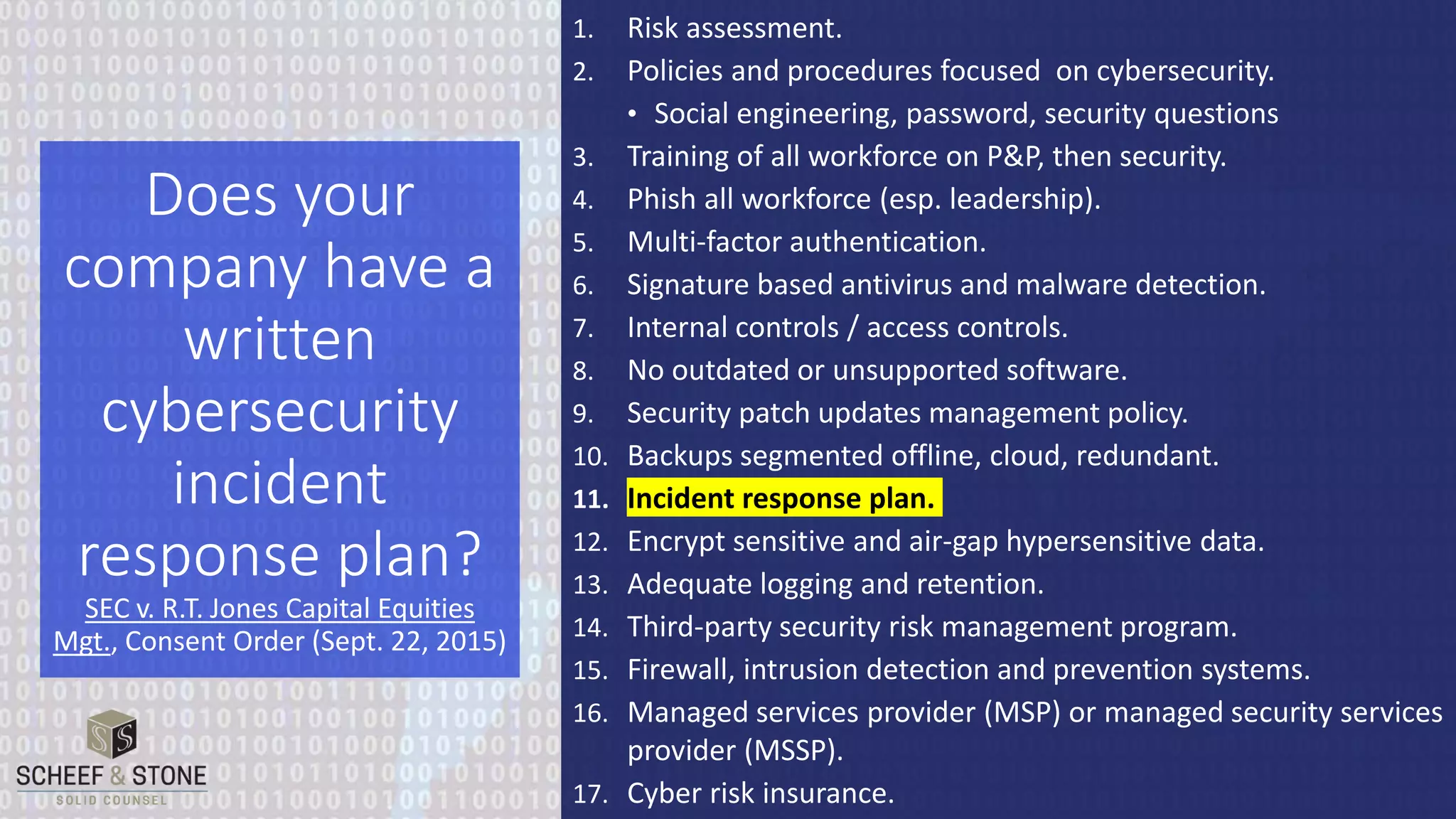1. Risk assessment.
2. Policies and procedures focused on cybersecurity.
• Social engineering, password, security questions
3. Training of all workforce on P&P, then security.
4. Phish all workforce (esp. leadership).
5. Multi-factor authentication.
6. Signature based antivirus and malware detection.
7. Internal controls / access controls.
8. No outdated or unsupported software.
9. Security patch updates management policy.
10. Backups segmented offline, cloud, redundant.
11. Incident response plan.
12. Encrypt sensitive and air-gap hypersensitive data.
13. Adequate logging and retention.
14. Third-party security risk management program.
15. Firewall, intrusion detection and prevention systems.
16. Managed services provider (MSP) or managed security services
provider (MSSP).
17. Cyber risk insurance.
Does your
company have a
written
cybersecurity
incident
response plan?
SEC v. R.T. Jones Capital Equities
Mgt., Consent Order (Sept. 22, 2015)
 