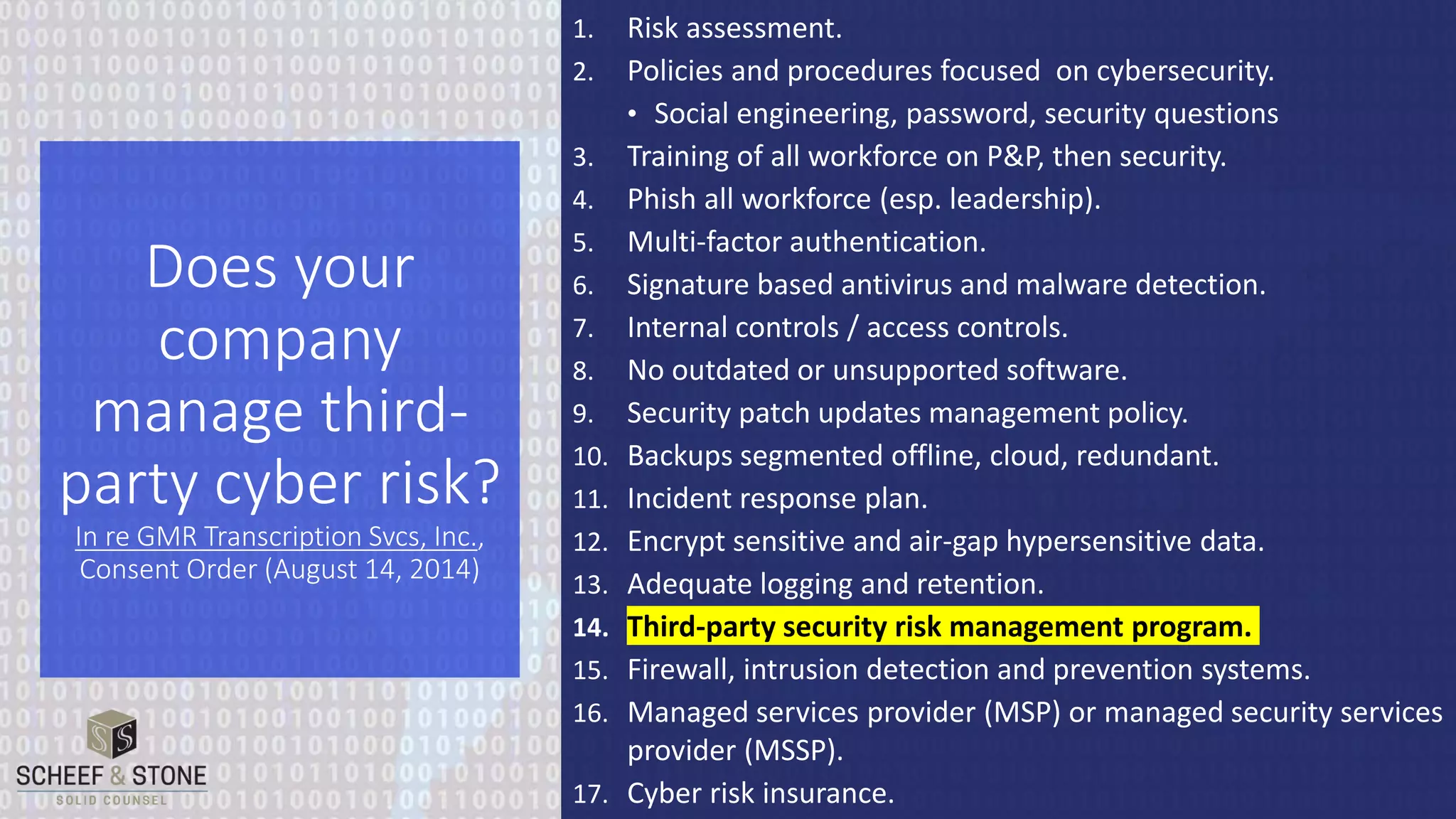 1. Risk assessment.
2. Policies and procedures focused on cybersecurity.
• Social engineering, password, security questions
3. Training of all workforce on P&P, then security.
4. Phish all workforce (esp. leadership).
5. Multi-factor authentication.
6. Signature based antivirus and malware detection.
7. Internal controls / access controls.
8. No outdated or unsupported software.
9. Security patch updates management policy.
10. Backups segmented offline, cloud, redundant.
11. Incident response plan.
12. Encrypt sensitive and air-gap hypersensitive data.
13. Adequate logging and retention.
14. Third-party security risk management program.
15. Firewall, intrusion detection and prevention systems.
16. Managed services provider (MSP) or managed security services
provider (MSSP).
17. Cyber risk insurance.
Does your
company
manage third-
party cyber risk?
In re GMR Transcription Svcs, Inc.,
Consent Order (August 14, 2014)
 