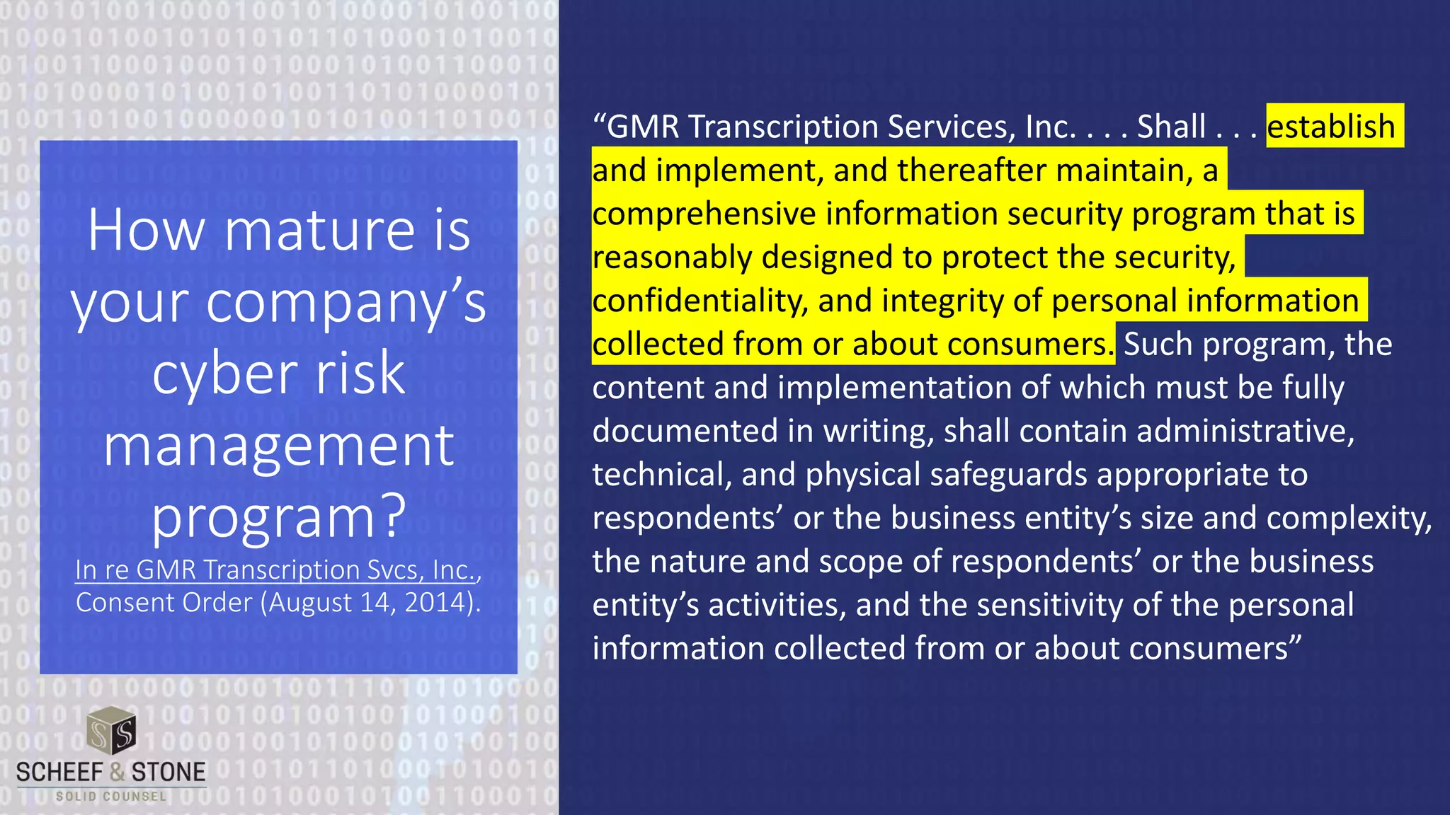 “GMR Transcription Services, Inc. . . . Shall . . . establish
and implement, and thereafter maintain, a
comprehensive information security program that is
reasonably designed to protect the security,
confidentiality, and integrity of personal information
collected from or about consumers. Such program, the
content and implementation of which must be fully
documented in writing, shall contain administrative,
technical, and physical safeguards appropriate to
respondents’ or the business entity’s size and complexity,
the nature and scope of respondents’ or the business
entity’s activities, and the sensitivity of the personal
information collected from or about consumers”
How mature is
your company’s
cyber risk
management
program?
In re GMR Transcription Svcs, Inc.,
Consent Order (August 14, 2014).
 