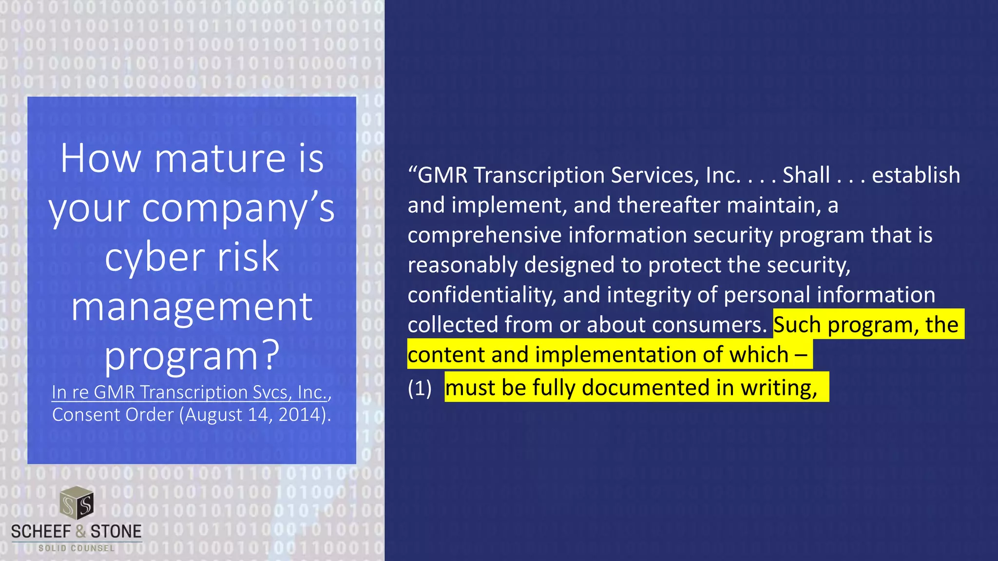 “GMR Transcription Services, Inc. . . . Shall . . . establish
and implement, and thereafter maintain, a
comprehensive information security program that is
reasonably designed to protect the security,
confidentiality, and integrity of personal information
collected from or about consumers. Such program, the
content and implementation of which –
(1) must be fully documented in writing,
How mature is
your company’s
cyber risk
management
program?
In re GMR Transcription Svcs, Inc.,
Consent Order (August 14, 2014).
 
