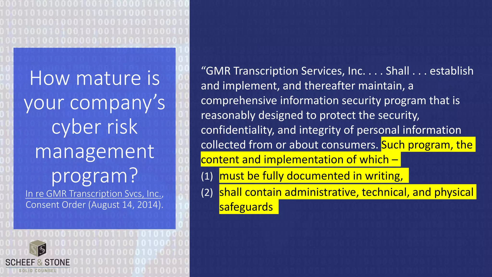 “GMR Transcription Services, Inc. . . . Shall . . . establish
and implement, and thereafter maintain, a
comprehensive information security program that is
reasonably designed to protect the security,
confidentiality, and integrity of personal information
collected from or about consumers. Such program, the
content and implementation of which –
(1) must be fully documented in writing,
(2) shall contain administrative, technical, and physical
safeguards
How mature is
your company’s
cyber risk
management
program?
In re GMR Transcription Svcs, Inc.,
Consent Order (August 14, 2014).
 