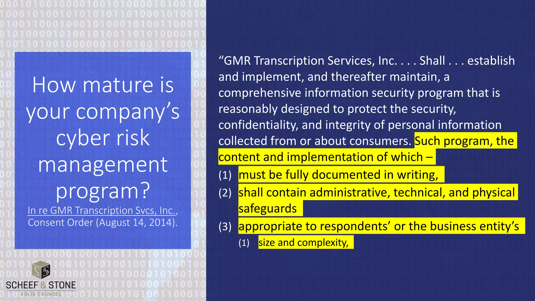 “GMR Transcription Services, Inc. . . . Shall . . . establish
and implement, and thereafter maintain, a
comprehensive information security program that is
reasonably designed to protect the security,
confidentiality, and integrity of personal information
collected from or about consumers. Such program, the
content and implementation of which –
(1) must be fully documented in writing,
(2) shall contain administrative, technical, and physical
safeguards
(3) appropriate to respondents’ or the business entity’s
(1) size and complexity,
How mature is
your company’s
cyber risk
management
program?
In re GMR Transcription Svcs, Inc.,
Consent Order (August 14, 2014).
 